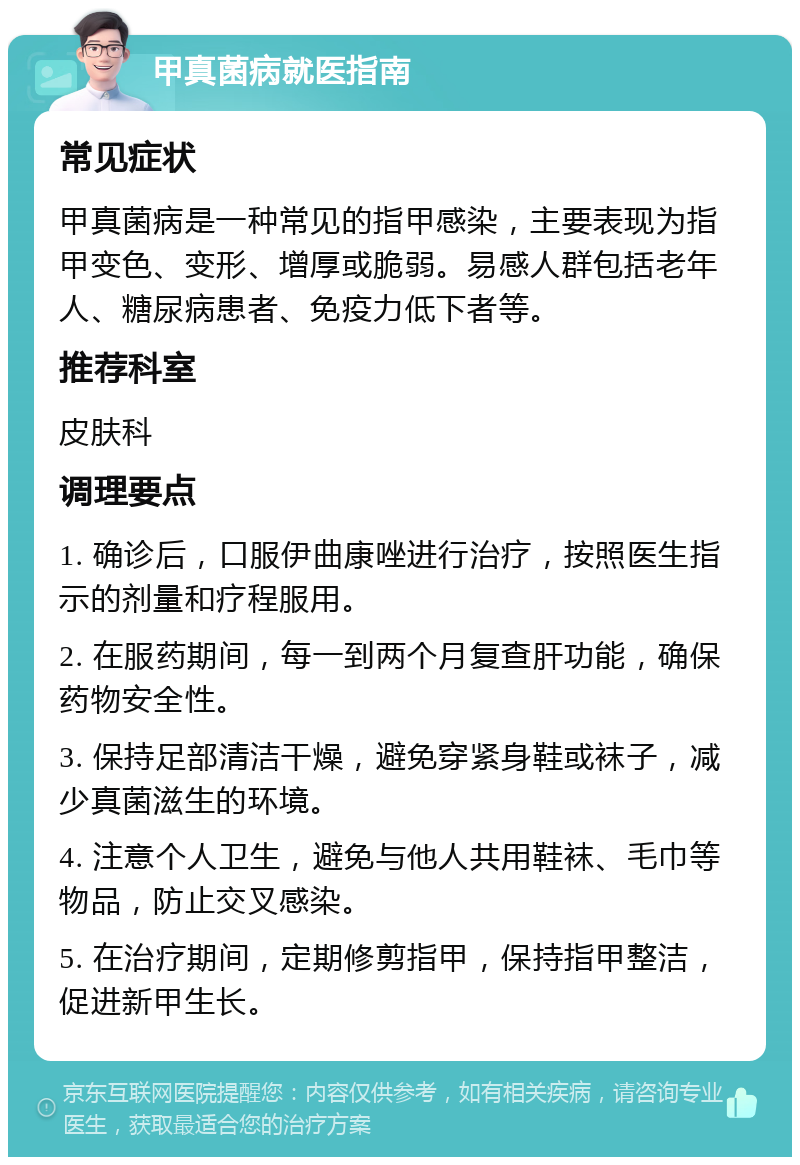 甲真菌病就医指南 常见症状 甲真菌病是一种常见的指甲感染，主要表现为指甲变色、变形、增厚或脆弱。易感人群包括老年人、糖尿病患者、免疫力低下者等。 推荐科室 皮肤科 调理要点 1. 确诊后，口服伊曲康唑进行治疗，按照医生指示的剂量和疗程服用。 2. 在服药期间，每一到两个月复查肝功能，确保药物安全性。 3. 保持足部清洁干燥，避免穿紧身鞋或袜子，减少真菌滋生的环境。 4. 注意个人卫生，避免与他人共用鞋袜、毛巾等物品，防止交叉感染。 5. 在治疗期间，定期修剪指甲，保持指甲整洁，促进新甲生长。