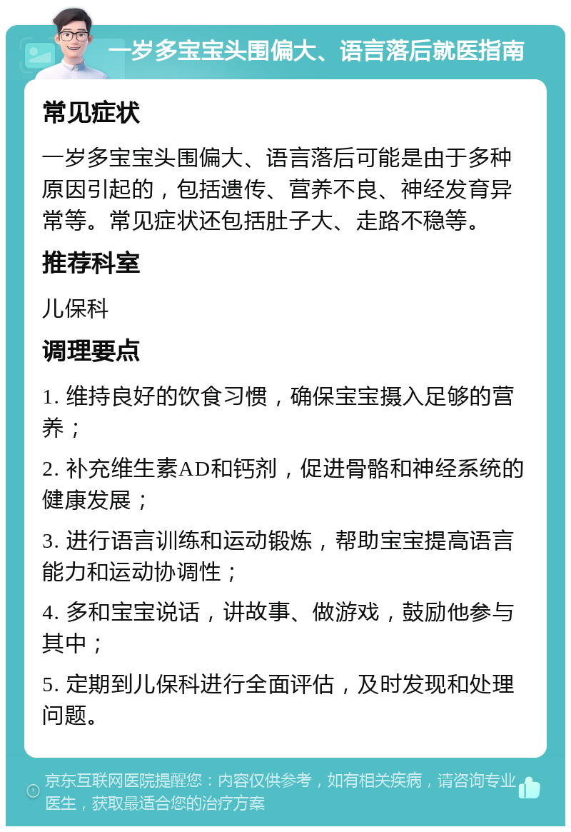 一岁多宝宝头围偏大、语言落后就医指南 常见症状 一岁多宝宝头围偏大、语言落后可能是由于多种原因引起的，包括遗传、营养不良、神经发育异常等。常见症状还包括肚子大、走路不稳等。 推荐科室 儿保科 调理要点 1. 维持良好的饮食习惯，确保宝宝摄入足够的营养； 2. 补充维生素AD和钙剂，促进骨骼和神经系统的健康发展； 3. 进行语言训练和运动锻炼，帮助宝宝提高语言能力和运动协调性； 4. 多和宝宝说话，讲故事、做游戏，鼓励他参与其中； 5. 定期到儿保科进行全面评估，及时发现和处理问题。