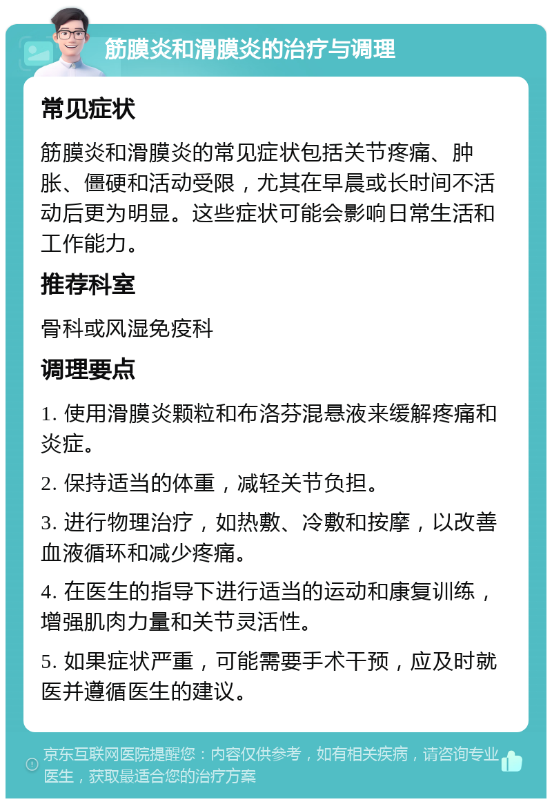 筋膜炎和滑膜炎的治疗与调理 常见症状 筋膜炎和滑膜炎的常见症状包括关节疼痛、肿胀、僵硬和活动受限，尤其在早晨或长时间不活动后更为明显。这些症状可能会影响日常生活和工作能力。 推荐科室 骨科或风湿免疫科 调理要点 1. 使用滑膜炎颗粒和布洛芬混悬液来缓解疼痛和炎症。 2. 保持适当的体重，减轻关节负担。 3. 进行物理治疗，如热敷、冷敷和按摩，以改善血液循环和减少疼痛。 4. 在医生的指导下进行适当的运动和康复训练，增强肌肉力量和关节灵活性。 5. 如果症状严重，可能需要手术干预，应及时就医并遵循医生的建议。