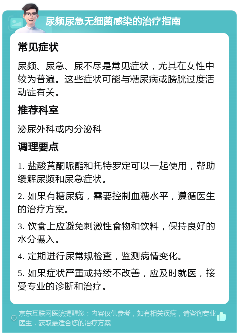 尿频尿急无细菌感染的治疗指南 常见症状 尿频、尿急、尿不尽是常见症状，尤其在女性中较为普遍。这些症状可能与糖尿病或膀胱过度活动症有关。 推荐科室 泌尿外科或内分泌科 调理要点 1. 盐酸黄酮哌酯和托特罗定可以一起使用，帮助缓解尿频和尿急症状。 2. 如果有糖尿病，需要控制血糖水平，遵循医生的治疗方案。 3. 饮食上应避免刺激性食物和饮料，保持良好的水分摄入。 4. 定期进行尿常规检查，监测病情变化。 5. 如果症状严重或持续不改善，应及时就医，接受专业的诊断和治疗。