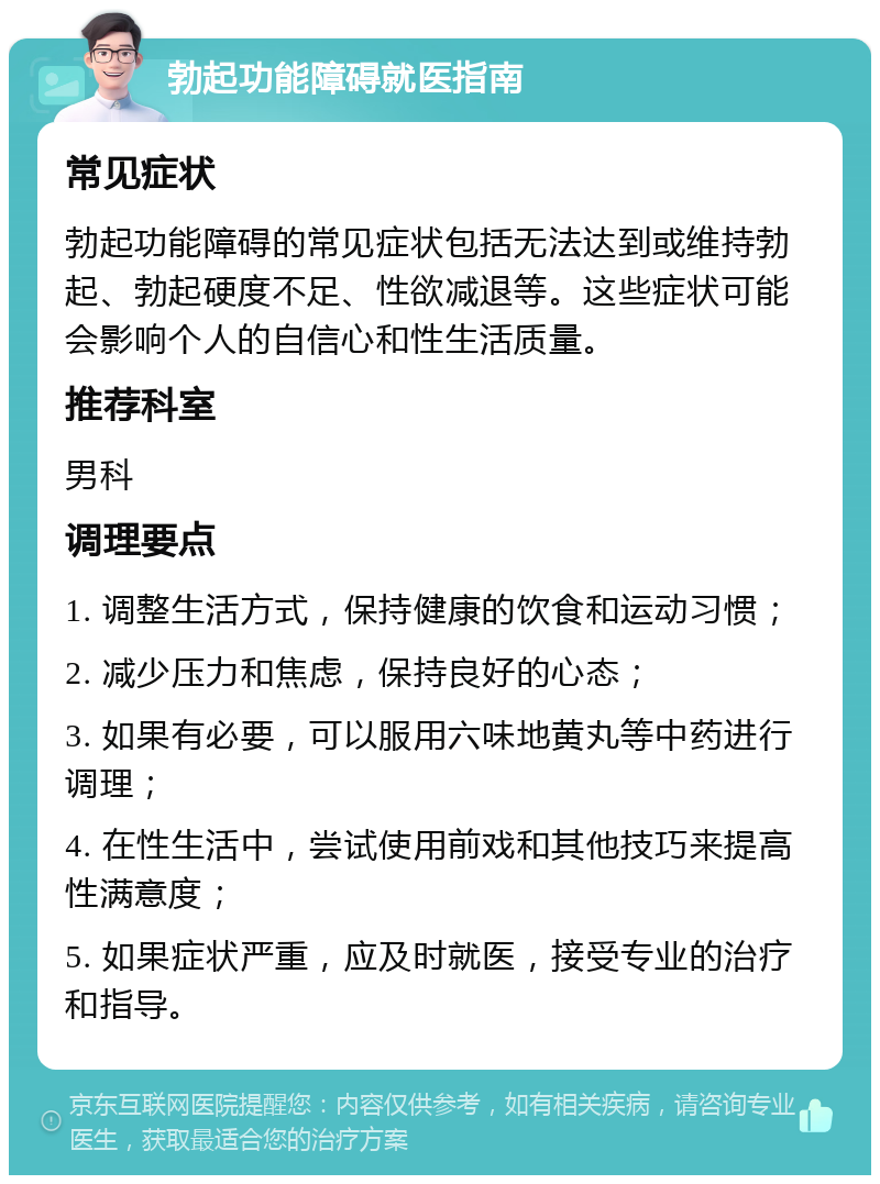 勃起功能障碍就医指南 常见症状 勃起功能障碍的常见症状包括无法达到或维持勃起、勃起硬度不足、性欲减退等。这些症状可能会影响个人的自信心和性生活质量。 推荐科室 男科 调理要点 1. 调整生活方式，保持健康的饮食和运动习惯； 2. 减少压力和焦虑，保持良好的心态； 3. 如果有必要，可以服用六味地黄丸等中药进行调理； 4. 在性生活中，尝试使用前戏和其他技巧来提高性满意度； 5. 如果症状严重，应及时就医，接受专业的治疗和指导。