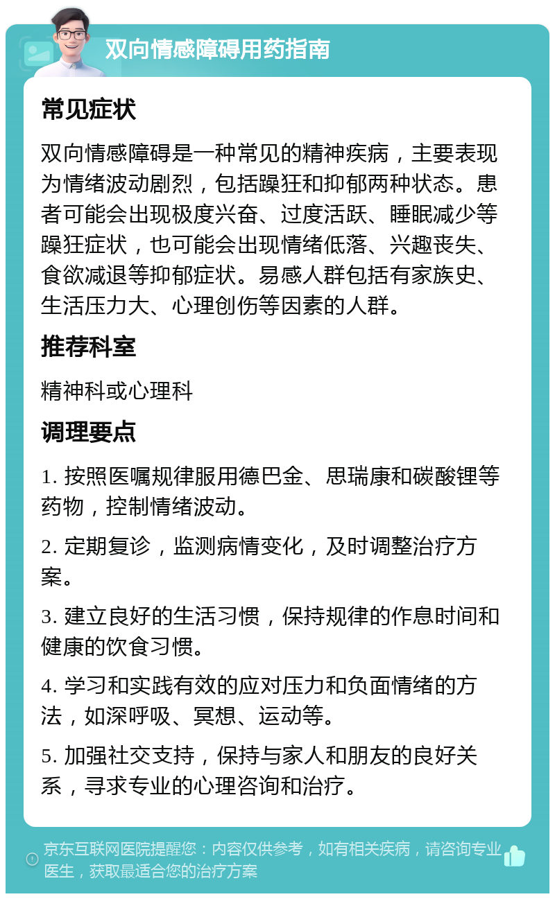 双向情感障碍用药指南 常见症状 双向情感障碍是一种常见的精神疾病，主要表现为情绪波动剧烈，包括躁狂和抑郁两种状态。患者可能会出现极度兴奋、过度活跃、睡眠减少等躁狂症状，也可能会出现情绪低落、兴趣丧失、食欲减退等抑郁症状。易感人群包括有家族史、生活压力大、心理创伤等因素的人群。 推荐科室 精神科或心理科 调理要点 1. 按照医嘱规律服用德巴金、思瑞康和碳酸锂等药物，控制情绪波动。 2. 定期复诊，监测病情变化，及时调整治疗方案。 3. 建立良好的生活习惯，保持规律的作息时间和健康的饮食习惯。 4. 学习和实践有效的应对压力和负面情绪的方法，如深呼吸、冥想、运动等。 5. 加强社交支持，保持与家人和朋友的良好关系，寻求专业的心理咨询和治疗。