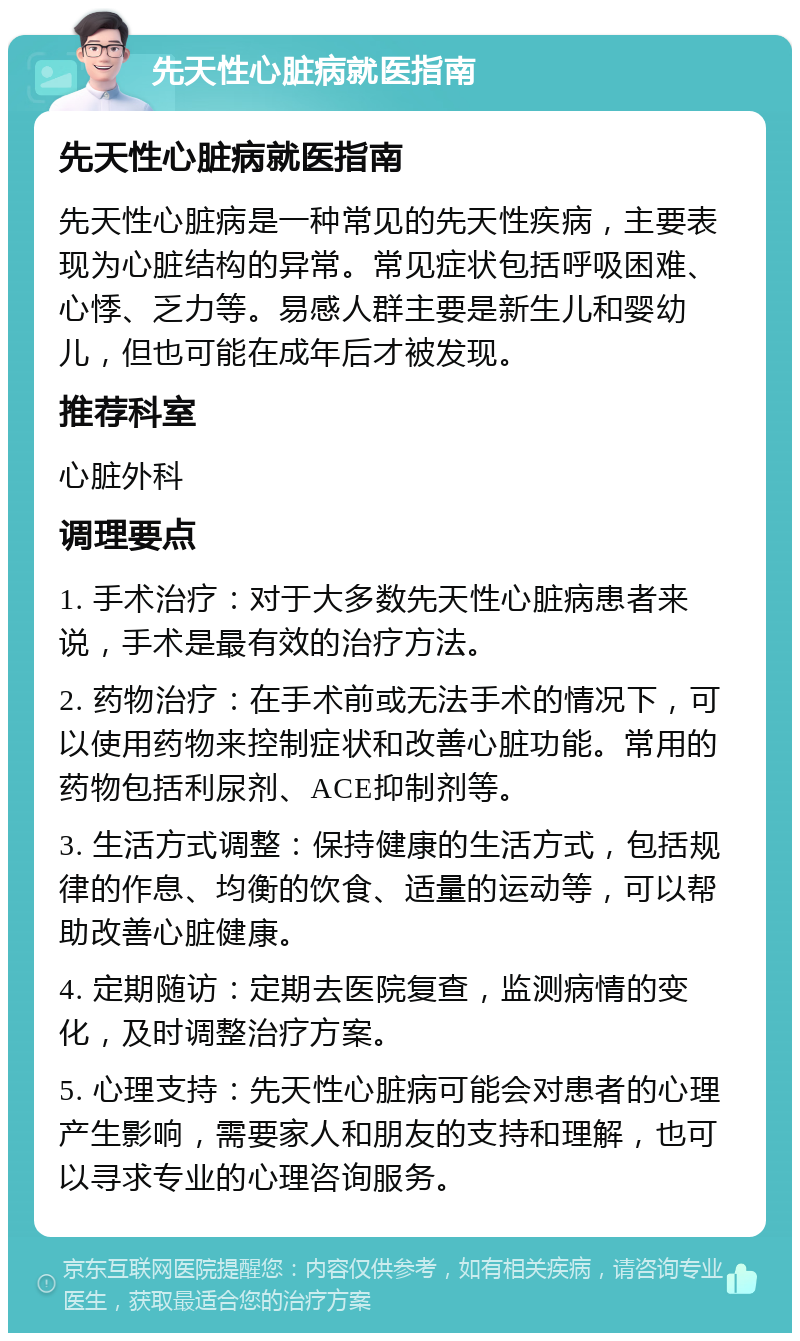 先天性心脏病就医指南 先天性心脏病就医指南 先天性心脏病是一种常见的先天性疾病，主要表现为心脏结构的异常。常见症状包括呼吸困难、心悸、乏力等。易感人群主要是新生儿和婴幼儿，但也可能在成年后才被发现。 推荐科室 心脏外科 调理要点 1. 手术治疗：对于大多数先天性心脏病患者来说，手术是最有效的治疗方法。 2. 药物治疗：在手术前或无法手术的情况下，可以使用药物来控制症状和改善心脏功能。常用的药物包括利尿剂、ACE抑制剂等。 3. 生活方式调整：保持健康的生活方式，包括规律的作息、均衡的饮食、适量的运动等，可以帮助改善心脏健康。 4. 定期随访：定期去医院复查，监测病情的变化，及时调整治疗方案。 5. 心理支持：先天性心脏病可能会对患者的心理产生影响，需要家人和朋友的支持和理解，也可以寻求专业的心理咨询服务。