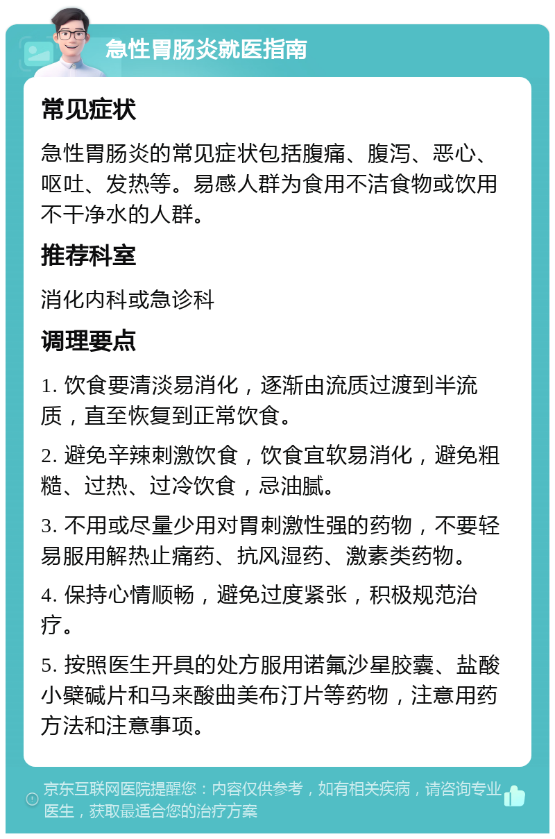 急性胃肠炎就医指南 常见症状 急性胃肠炎的常见症状包括腹痛、腹泻、恶心、呕吐、发热等。易感人群为食用不洁食物或饮用不干净水的人群。 推荐科室 消化内科或急诊科 调理要点 1. 饮食要清淡易消化，逐渐由流质过渡到半流质，直至恢复到正常饮食。 2. 避免辛辣刺激饮食，饮食宜软易消化，避免粗糙、过热、过冷饮食，忌油腻。 3. 不用或尽量少用对胃刺激性强的药物，不要轻易服用解热止痛药、抗风湿药、激素类药物。 4. 保持心情顺畅，避免过度紧张，积极规范治疗。 5. 按照医生开具的处方服用诺氟沙星胶囊、盐酸小檗碱片和马来酸曲美布汀片等药物，注意用药方法和注意事项。