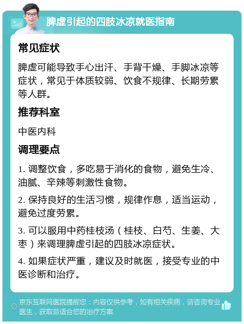 脾虚引起的四肢冰凉就医指南 常见症状 脾虚可能导致手心出汗、手背干燥、手脚冰凉等症状，常见于体质较弱、饮食不规律、长期劳累等人群。 推荐科室 中医内科 调理要点 1. 调整饮食，多吃易于消化的食物，避免生冷、油腻、辛辣等刺激性食物。 2. 保持良好的生活习惯，规律作息，适当运动，避免过度劳累。 3. 可以服用中药桂枝汤（桂枝、白芍、生姜、大枣）来调理脾虚引起的四肢冰凉症状。 4. 如果症状严重，建议及时就医，接受专业的中医诊断和治疗。