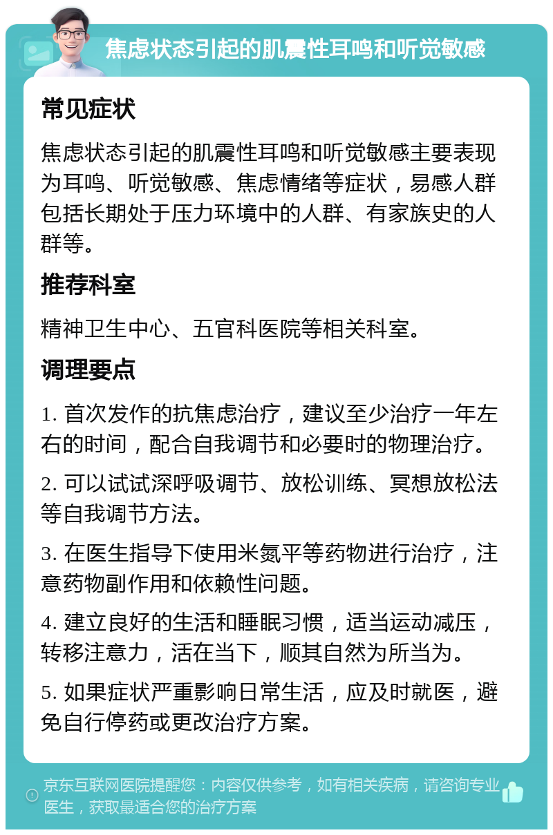 焦虑状态引起的肌震性耳鸣和听觉敏感 常见症状 焦虑状态引起的肌震性耳鸣和听觉敏感主要表现为耳鸣、听觉敏感、焦虑情绪等症状，易感人群包括长期处于压力环境中的人群、有家族史的人群等。 推荐科室 精神卫生中心、五官科医院等相关科室。 调理要点 1. 首次发作的抗焦虑治疗，建议至少治疗一年左右的时间，配合自我调节和必要时的物理治疗。 2. 可以试试深呼吸调节、放松训练、冥想放松法等自我调节方法。 3. 在医生指导下使用米氮平等药物进行治疗，注意药物副作用和依赖性问题。 4. 建立良好的生活和睡眠习惯，适当运动减压，转移注意力，活在当下，顺其自然为所当为。 5. 如果症状严重影响日常生活，应及时就医，避免自行停药或更改治疗方案。