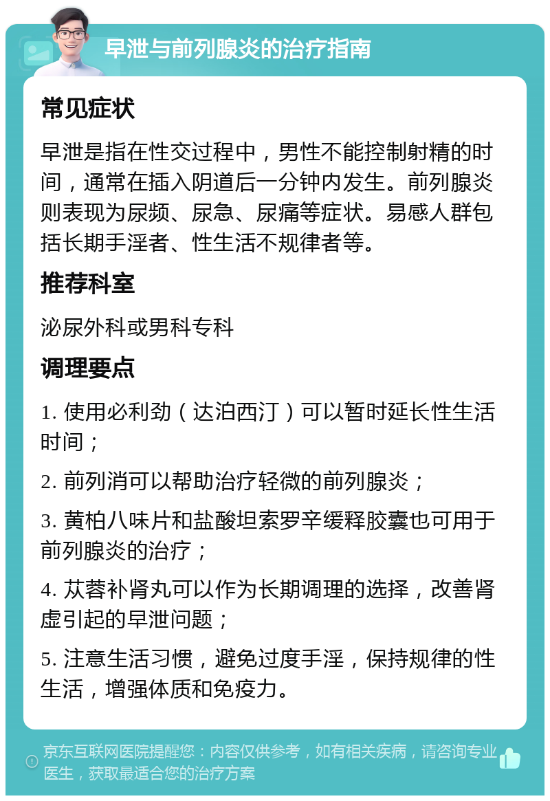 早泄与前列腺炎的治疗指南 常见症状 早泄是指在性交过程中，男性不能控制射精的时间，通常在插入阴道后一分钟内发生。前列腺炎则表现为尿频、尿急、尿痛等症状。易感人群包括长期手淫者、性生活不规律者等。 推荐科室 泌尿外科或男科专科 调理要点 1. 使用必利劲（达泊西汀）可以暂时延长性生活时间； 2. 前列消可以帮助治疗轻微的前列腺炎； 3. 黄柏八味片和盐酸坦索罗辛缓释胶囊也可用于前列腺炎的治疗； 4. 苁蓉补肾丸可以作为长期调理的选择，改善肾虚引起的早泄问题； 5. 注意生活习惯，避免过度手淫，保持规律的性生活，增强体质和免疫力。