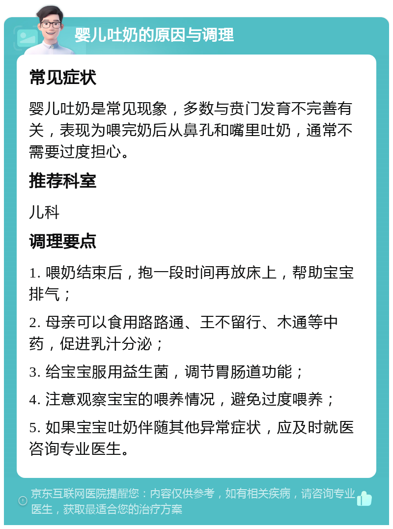 婴儿吐奶的原因与调理 常见症状 婴儿吐奶是常见现象，多数与贲门发育不完善有关，表现为喂完奶后从鼻孔和嘴里吐奶，通常不需要过度担心。 推荐科室 儿科 调理要点 1. 喂奶结束后，抱一段时间再放床上，帮助宝宝排气； 2. 母亲可以食用路路通、王不留行、木通等中药，促进乳汁分泌； 3. 给宝宝服用益生菌，调节胃肠道功能； 4. 注意观察宝宝的喂养情况，避免过度喂养； 5. 如果宝宝吐奶伴随其他异常症状，应及时就医咨询专业医生。