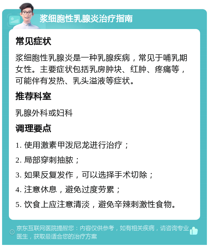 浆细胞性乳腺炎治疗指南 常见症状 浆细胞性乳腺炎是一种乳腺疾病，常见于哺乳期女性。主要症状包括乳房肿块、红肿、疼痛等，可能伴有发热、乳头溢液等症状。 推荐科室 乳腺外科或妇科 调理要点 1. 使用激素甲泼尼龙进行治疗； 2. 局部穿刺抽脓； 3. 如果反复发作，可以选择手术切除； 4. 注意休息，避免过度劳累； 5. 饮食上应注意清淡，避免辛辣刺激性食物。