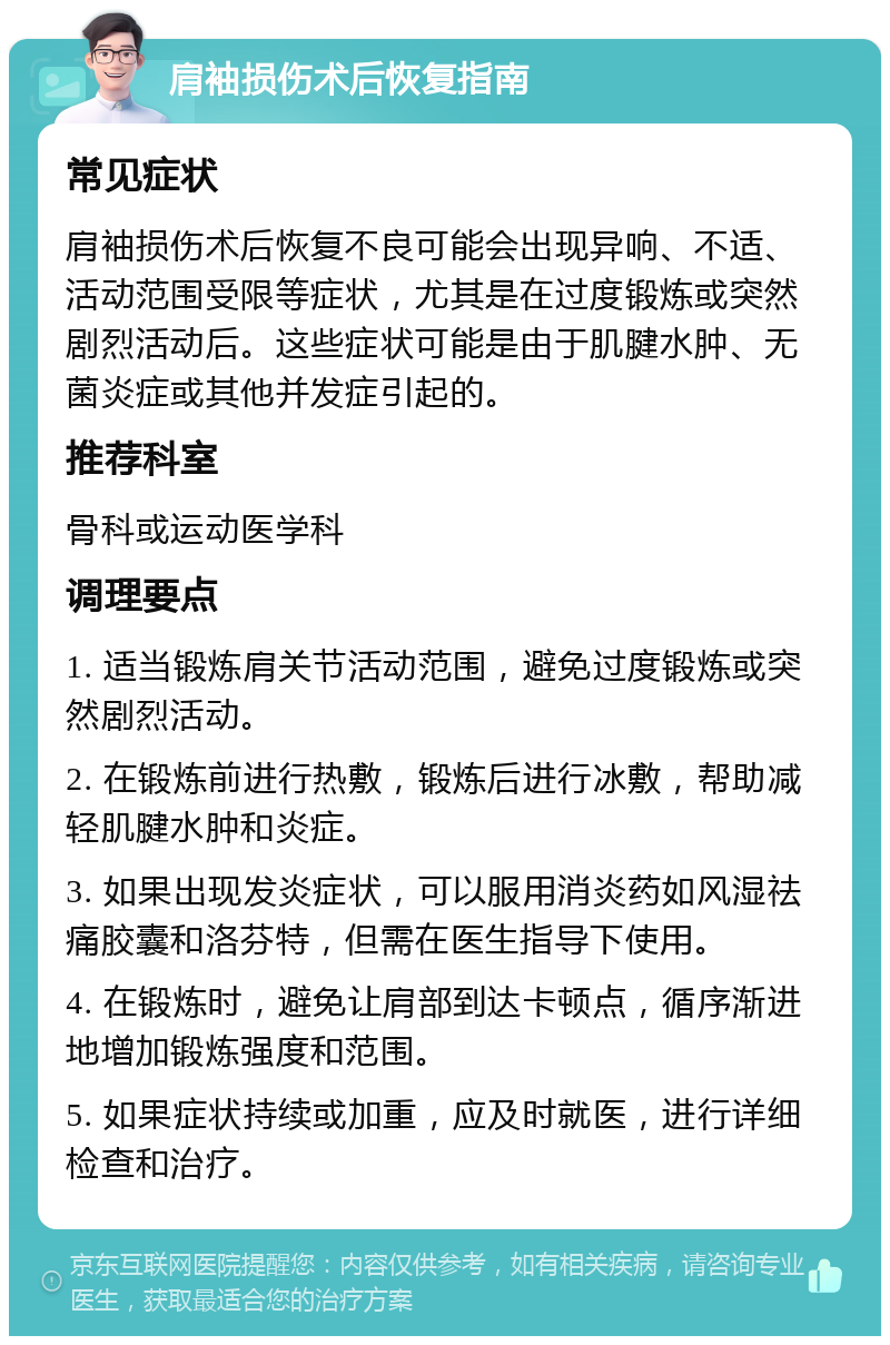 肩袖损伤术后恢复指南 常见症状 肩袖损伤术后恢复不良可能会出现异响、不适、活动范围受限等症状，尤其是在过度锻炼或突然剧烈活动后。这些症状可能是由于肌腱水肿、无菌炎症或其他并发症引起的。 推荐科室 骨科或运动医学科 调理要点 1. 适当锻炼肩关节活动范围，避免过度锻炼或突然剧烈活动。 2. 在锻炼前进行热敷，锻炼后进行冰敷，帮助减轻肌腱水肿和炎症。 3. 如果出现发炎症状，可以服用消炎药如风湿祛痛胶囊和洛芬特，但需在医生指导下使用。 4. 在锻炼时，避免让肩部到达卡顿点，循序渐进地增加锻炼强度和范围。 5. 如果症状持续或加重，应及时就医，进行详细检查和治疗。