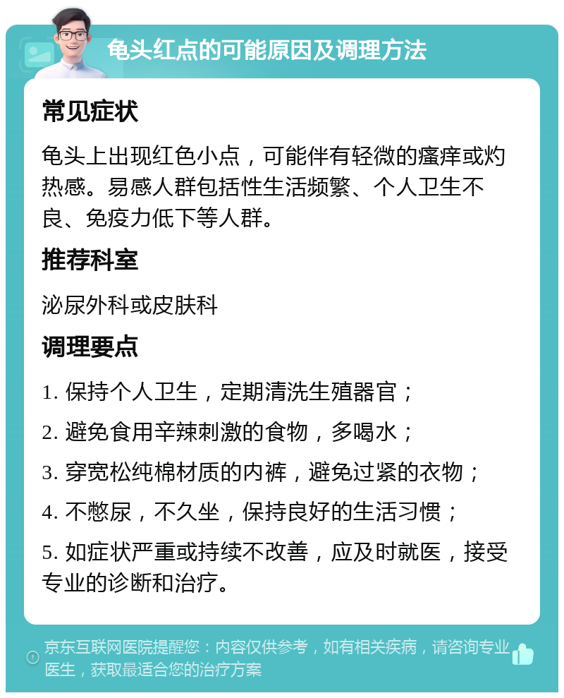 龟头红点的可能原因及调理方法 常见症状 龟头上出现红色小点，可能伴有轻微的瘙痒或灼热感。易感人群包括性生活频繁、个人卫生不良、免疫力低下等人群。 推荐科室 泌尿外科或皮肤科 调理要点 1. 保持个人卫生，定期清洗生殖器官； 2. 避免食用辛辣刺激的食物，多喝水； 3. 穿宽松纯棉材质的内裤，避免过紧的衣物； 4. 不憋尿，不久坐，保持良好的生活习惯； 5. 如症状严重或持续不改善，应及时就医，接受专业的诊断和治疗。