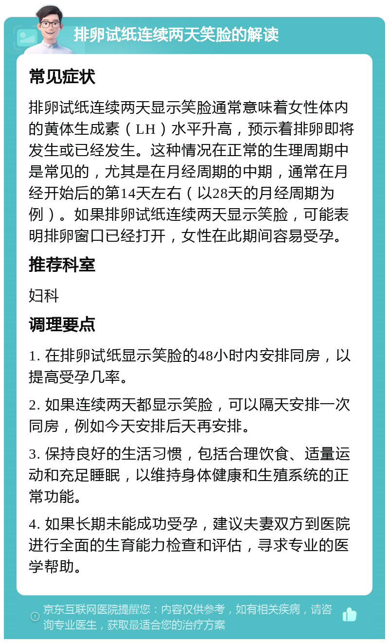 排卵试纸连续两天笑脸的解读 常见症状 排卵试纸连续两天显示笑脸通常意味着女性体内的黄体生成素（LH）水平升高，预示着排卵即将发生或已经发生。这种情况在正常的生理周期中是常见的，尤其是在月经周期的中期，通常在月经开始后的第14天左右（以28天的月经周期为例）。如果排卵试纸连续两天显示笑脸，可能表明排卵窗口已经打开，女性在此期间容易受孕。 推荐科室 妇科 调理要点 1. 在排卵试纸显示笑脸的48小时内安排同房，以提高受孕几率。 2. 如果连续两天都显示笑脸，可以隔天安排一次同房，例如今天安排后天再安排。 3. 保持良好的生活习惯，包括合理饮食、适量运动和充足睡眠，以维持身体健康和生殖系统的正常功能。 4. 如果长期未能成功受孕，建议夫妻双方到医院进行全面的生育能力检查和评估，寻求专业的医学帮助。