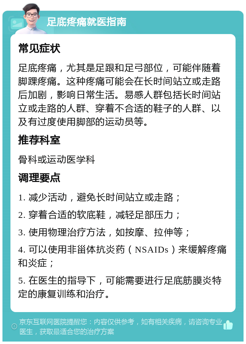 足底疼痛就医指南 常见症状 足底疼痛，尤其是足跟和足弓部位，可能伴随着脚踝疼痛。这种疼痛可能会在长时间站立或走路后加剧，影响日常生活。易感人群包括长时间站立或走路的人群、穿着不合适的鞋子的人群、以及有过度使用脚部的运动员等。 推荐科室 骨科或运动医学科 调理要点 1. 减少活动，避免长时间站立或走路； 2. 穿着合适的软底鞋，减轻足部压力； 3. 使用物理治疗方法，如按摩、拉伸等； 4. 可以使用非甾体抗炎药（NSAIDs）来缓解疼痛和炎症； 5. 在医生的指导下，可能需要进行足底筋膜炎特定的康复训练和治疗。