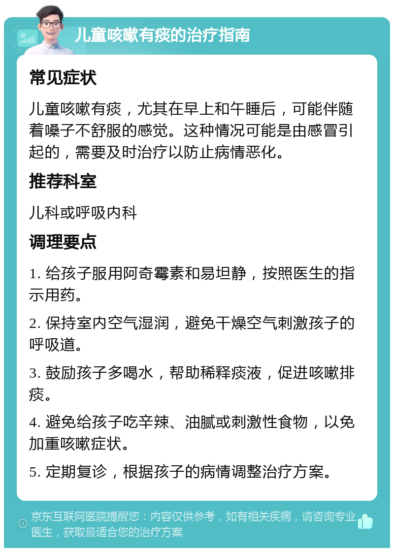 儿童咳嗽有痰的治疗指南 常见症状 儿童咳嗽有痰，尤其在早上和午睡后，可能伴随着嗓子不舒服的感觉。这种情况可能是由感冒引起的，需要及时治疗以防止病情恶化。 推荐科室 儿科或呼吸内科 调理要点 1. 给孩子服用阿奇霉素和易坦静，按照医生的指示用药。 2. 保持室内空气湿润，避免干燥空气刺激孩子的呼吸道。 3. 鼓励孩子多喝水，帮助稀释痰液，促进咳嗽排痰。 4. 避免给孩子吃辛辣、油腻或刺激性食物，以免加重咳嗽症状。 5. 定期复诊，根据孩子的病情调整治疗方案。