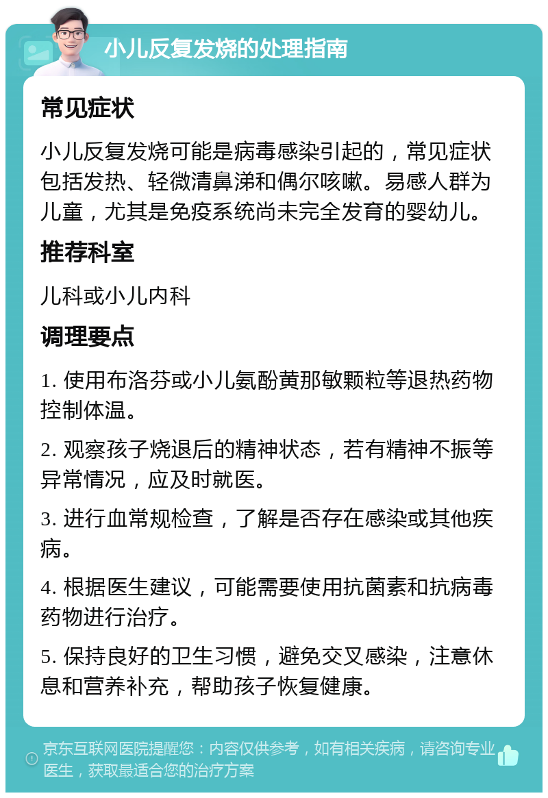 小儿反复发烧的处理指南 常见症状 小儿反复发烧可能是病毒感染引起的，常见症状包括发热、轻微清鼻涕和偶尔咳嗽。易感人群为儿童，尤其是免疫系统尚未完全发育的婴幼儿。 推荐科室 儿科或小儿内科 调理要点 1. 使用布洛芬或小儿氨酚黄那敏颗粒等退热药物控制体温。 2. 观察孩子烧退后的精神状态，若有精神不振等异常情况，应及时就医。 3. 进行血常规检查，了解是否存在感染或其他疾病。 4. 根据医生建议，可能需要使用抗菌素和抗病毒药物进行治疗。 5. 保持良好的卫生习惯，避免交叉感染，注意休息和营养补充，帮助孩子恢复健康。