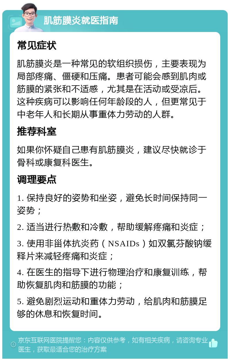 肌筋膜炎就医指南 常见症状 肌筋膜炎是一种常见的软组织损伤，主要表现为局部疼痛、僵硬和压痛。患者可能会感到肌肉或筋膜的紧张和不适感，尤其是在活动或受凉后。这种疾病可以影响任何年龄段的人，但更常见于中老年人和长期从事重体力劳动的人群。 推荐科室 如果你怀疑自己患有肌筋膜炎，建议尽快就诊于骨科或康复科医生。 调理要点 1. 保持良好的姿势和坐姿，避免长时间保持同一姿势； 2. 适当进行热敷和冷敷，帮助缓解疼痛和炎症； 3. 使用非甾体抗炎药（NSAIDs）如双氯芬酸钠缓释片来减轻疼痛和炎症； 4. 在医生的指导下进行物理治疗和康复训练，帮助恢复肌肉和筋膜的功能； 5. 避免剧烈运动和重体力劳动，给肌肉和筋膜足够的休息和恢复时间。