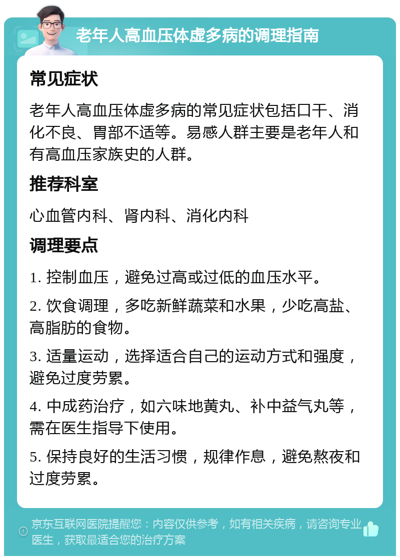 老年人高血压体虚多病的调理指南 常见症状 老年人高血压体虚多病的常见症状包括口干、消化不良、胃部不适等。易感人群主要是老年人和有高血压家族史的人群。 推荐科室 心血管内科、肾内科、消化内科 调理要点 1. 控制血压，避免过高或过低的血压水平。 2. 饮食调理，多吃新鲜蔬菜和水果，少吃高盐、高脂肪的食物。 3. 适量运动，选择适合自己的运动方式和强度，避免过度劳累。 4. 中成药治疗，如六味地黄丸、补中益气丸等，需在医生指导下使用。 5. 保持良好的生活习惯，规律作息，避免熬夜和过度劳累。