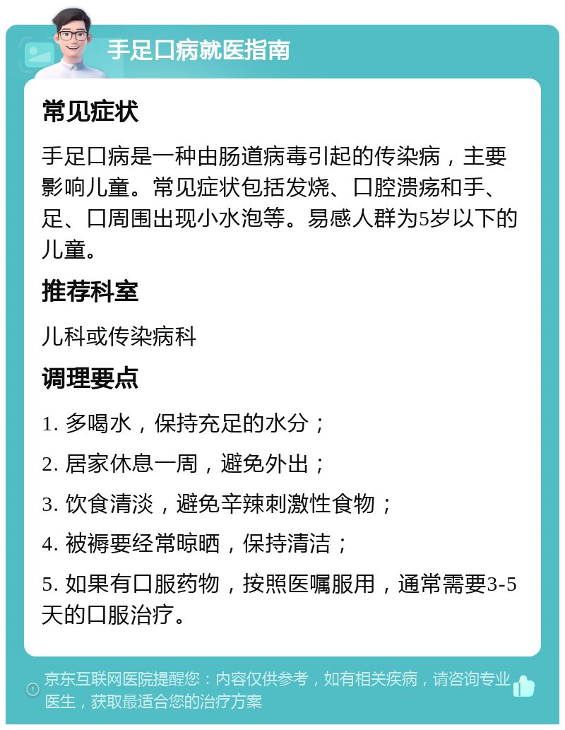 手足口病就医指南 常见症状 手足口病是一种由肠道病毒引起的传染病，主要影响儿童。常见症状包括发烧、口腔溃疡和手、足、口周围出现小水泡等。易感人群为5岁以下的儿童。 推荐科室 儿科或传染病科 调理要点 1. 多喝水，保持充足的水分； 2. 居家休息一周，避免外出； 3. 饮食清淡，避免辛辣刺激性食物； 4. 被褥要经常晾晒，保持清洁； 5. 如果有口服药物，按照医嘱服用，通常需要3-5天的口服治疗。