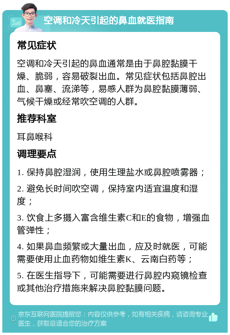 空调和冷天引起的鼻血就医指南 常见症状 空调和冷天引起的鼻血通常是由于鼻腔黏膜干燥、脆弱，容易破裂出血。常见症状包括鼻腔出血、鼻塞、流涕等，易感人群为鼻腔黏膜薄弱、气候干燥或经常吹空调的人群。 推荐科室 耳鼻喉科 调理要点 1. 保持鼻腔湿润，使用生理盐水或鼻腔喷雾器； 2. 避免长时间吹空调，保持室内适宜温度和湿度； 3. 饮食上多摄入富含维生素C和E的食物，增强血管弹性； 4. 如果鼻血频繁或大量出血，应及时就医，可能需要使用止血药物如维生素K、云南白药等； 5. 在医生指导下，可能需要进行鼻腔内窥镜检查或其他治疗措施来解决鼻腔黏膜问题。