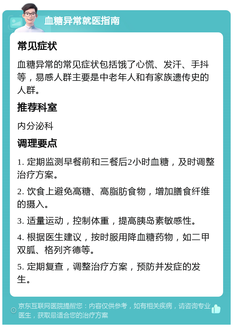 血糖异常就医指南 常见症状 血糖异常的常见症状包括饿了心慌、发汗、手抖等，易感人群主要是中老年人和有家族遗传史的人群。 推荐科室 内分泌科 调理要点 1. 定期监测早餐前和三餐后2小时血糖，及时调整治疗方案。 2. 饮食上避免高糖、高脂肪食物，增加膳食纤维的摄入。 3. 适量运动，控制体重，提高胰岛素敏感性。 4. 根据医生建议，按时服用降血糖药物，如二甲双胍、格列齐德等。 5. 定期复查，调整治疗方案，预防并发症的发生。