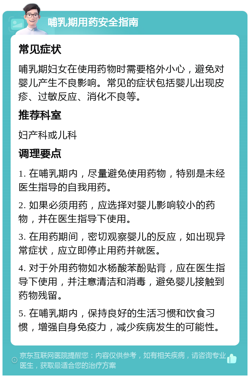 哺乳期用药安全指南 常见症状 哺乳期妇女在使用药物时需要格外小心，避免对婴儿产生不良影响。常见的症状包括婴儿出现皮疹、过敏反应、消化不良等。 推荐科室 妇产科或儿科 调理要点 1. 在哺乳期内，尽量避免使用药物，特别是未经医生指导的自我用药。 2. 如果必须用药，应选择对婴儿影响较小的药物，并在医生指导下使用。 3. 在用药期间，密切观察婴儿的反应，如出现异常症状，应立即停止用药并就医。 4. 对于外用药物如水杨酸苯酚贴膏，应在医生指导下使用，并注意清洁和消毒，避免婴儿接触到药物残留。 5. 在哺乳期内，保持良好的生活习惯和饮食习惯，增强自身免疫力，减少疾病发生的可能性。