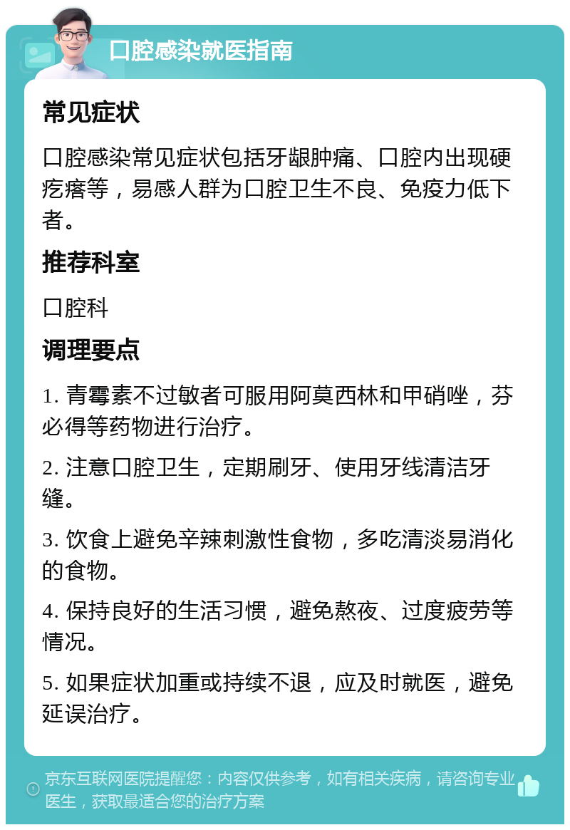 口腔感染就医指南 常见症状 口腔感染常见症状包括牙龈肿痛、口腔内出现硬疙瘩等，易感人群为口腔卫生不良、免疫力低下者。 推荐科室 口腔科 调理要点 1. 青霉素不过敏者可服用阿莫西林和甲硝唑，芬必得等药物进行治疗。 2. 注意口腔卫生，定期刷牙、使用牙线清洁牙缝。 3. 饮食上避免辛辣刺激性食物，多吃清淡易消化的食物。 4. 保持良好的生活习惯，避免熬夜、过度疲劳等情况。 5. 如果症状加重或持续不退，应及时就医，避免延误治疗。