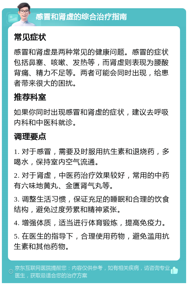 感冒和肾虚的综合治疗指南 常见症状 感冒和肾虚是两种常见的健康问题。感冒的症状包括鼻塞、咳嗽、发热等，而肾虚则表现为腰酸背痛、精力不足等。两者可能会同时出现，给患者带来很大的困扰。 推荐科室 如果你同时出现感冒和肾虚的症状，建议去呼吸内科和中医科就诊。 调理要点 1. 对于感冒，需要及时服用抗生素和退烧药，多喝水，保持室内空气流通。 2. 对于肾虚，中医药治疗效果较好，常用的中药有六味地黄丸、金匮肾气丸等。 3. 调整生活习惯，保证充足的睡眠和合理的饮食结构，避免过度劳累和精神紧张。 4. 增强体质，适当进行体育锻炼，提高免疫力。 5. 在医生的指导下，合理使用药物，避免滥用抗生素和其他药物。