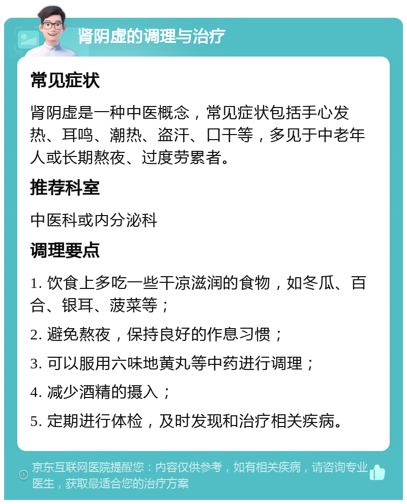 肾阴虚的调理与治疗 常见症状 肾阴虚是一种中医概念，常见症状包括手心发热、耳鸣、潮热、盗汗、口干等，多见于中老年人或长期熬夜、过度劳累者。 推荐科室 中医科或内分泌科 调理要点 1. 饮食上多吃一些干凉滋润的食物，如冬瓜、百合、银耳、菠菜等； 2. 避免熬夜，保持良好的作息习惯； 3. 可以服用六味地黄丸等中药进行调理； 4. 减少酒精的摄入； 5. 定期进行体检，及时发现和治疗相关疾病。