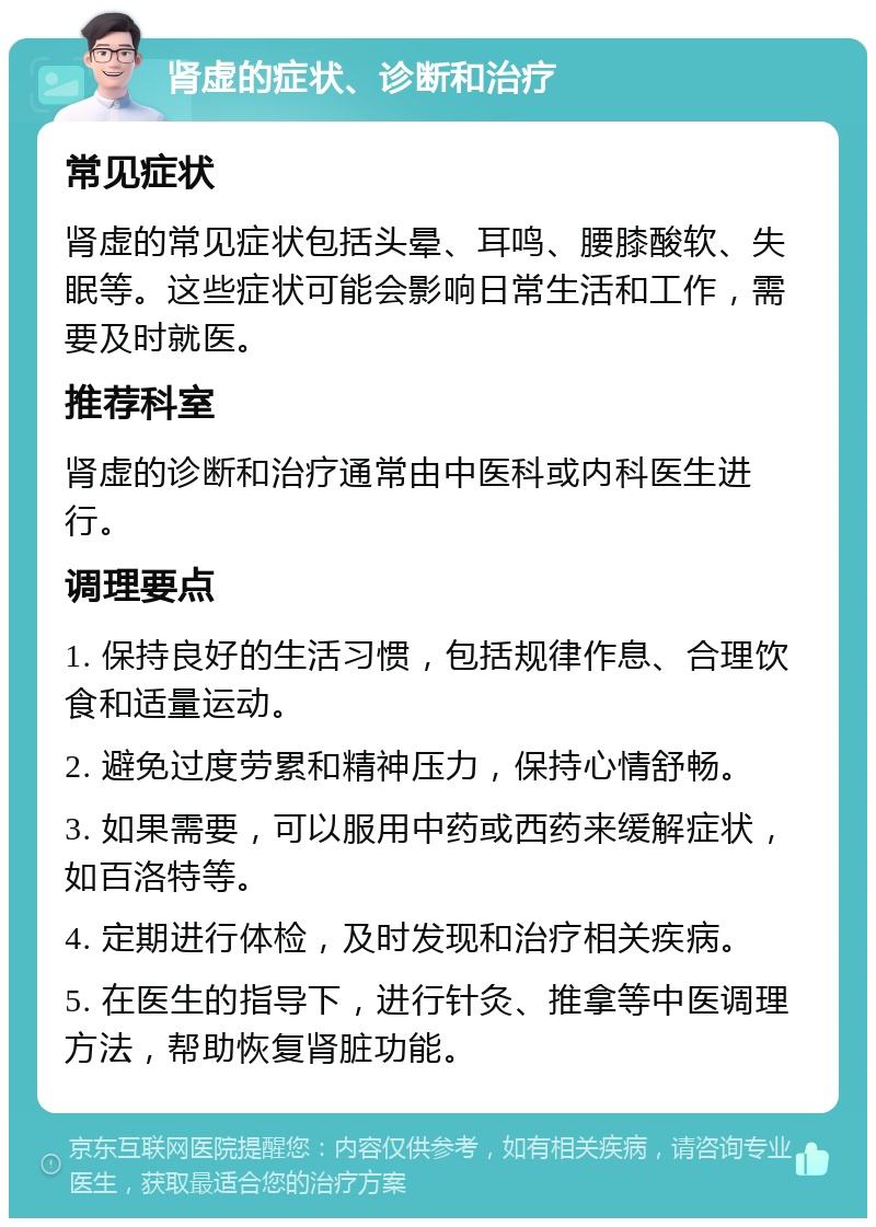 肾虚的症状、诊断和治疗 常见症状 肾虚的常见症状包括头晕、耳鸣、腰膝酸软、失眠等。这些症状可能会影响日常生活和工作，需要及时就医。 推荐科室 肾虚的诊断和治疗通常由中医科或内科医生进行。 调理要点 1. 保持良好的生活习惯，包括规律作息、合理饮食和适量运动。 2. 避免过度劳累和精神压力，保持心情舒畅。 3. 如果需要，可以服用中药或西药来缓解症状，如百洛特等。 4. 定期进行体检，及时发现和治疗相关疾病。 5. 在医生的指导下，进行针灸、推拿等中医调理方法，帮助恢复肾脏功能。