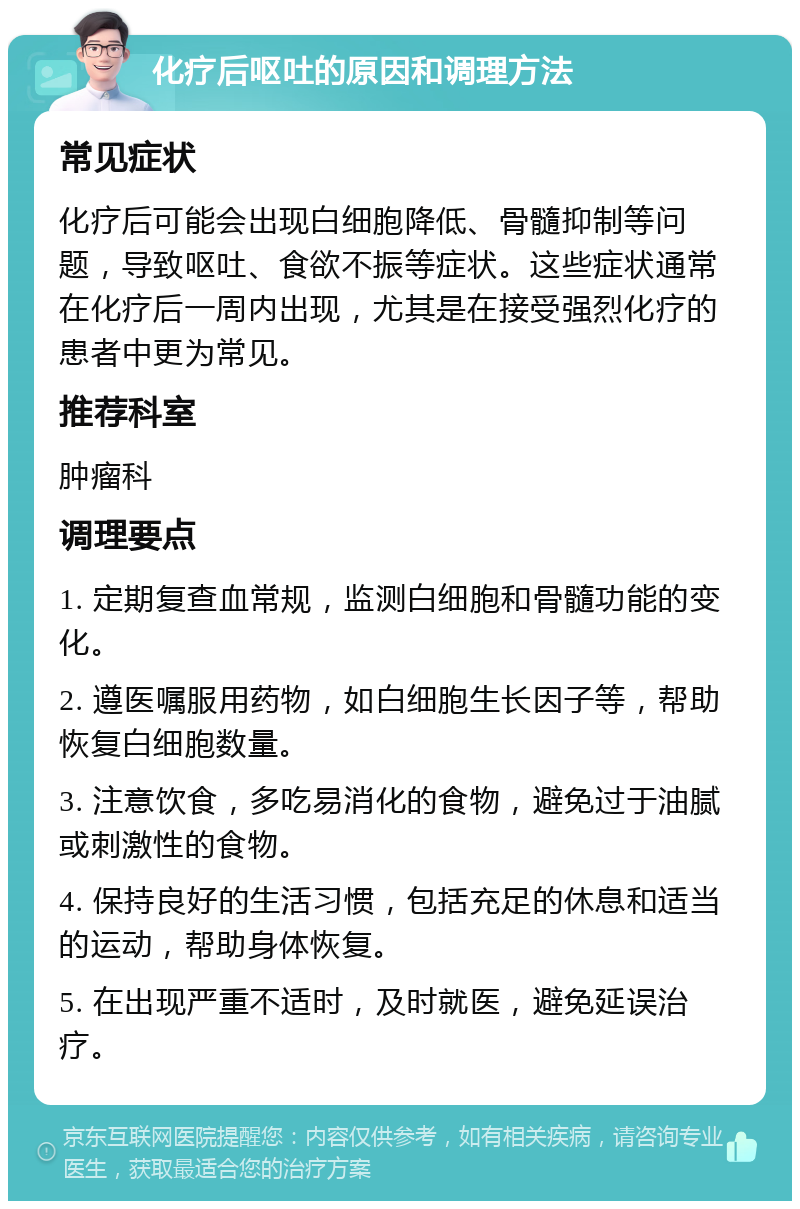 化疗后呕吐的原因和调理方法 常见症状 化疗后可能会出现白细胞降低、骨髓抑制等问题，导致呕吐、食欲不振等症状。这些症状通常在化疗后一周内出现，尤其是在接受强烈化疗的患者中更为常见。 推荐科室 肿瘤科 调理要点 1. 定期复查血常规，监测白细胞和骨髓功能的变化。 2. 遵医嘱服用药物，如白细胞生长因子等，帮助恢复白细胞数量。 3. 注意饮食，多吃易消化的食物，避免过于油腻或刺激性的食物。 4. 保持良好的生活习惯，包括充足的休息和适当的运动，帮助身体恢复。 5. 在出现严重不适时，及时就医，避免延误治疗。