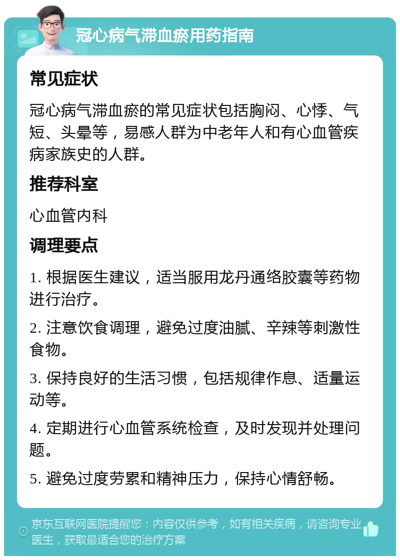 冠心病气滞血瘀用药指南 常见症状 冠心病气滞血瘀的常见症状包括胸闷、心悸、气短、头晕等，易感人群为中老年人和有心血管疾病家族史的人群。 推荐科室 心血管内科 调理要点 1. 根据医生建议，适当服用龙丹通络胶囊等药物进行治疗。 2. 注意饮食调理，避免过度油腻、辛辣等刺激性食物。 3. 保持良好的生活习惯，包括规律作息、适量运动等。 4. 定期进行心血管系统检查，及时发现并处理问题。 5. 避免过度劳累和精神压力，保持心情舒畅。