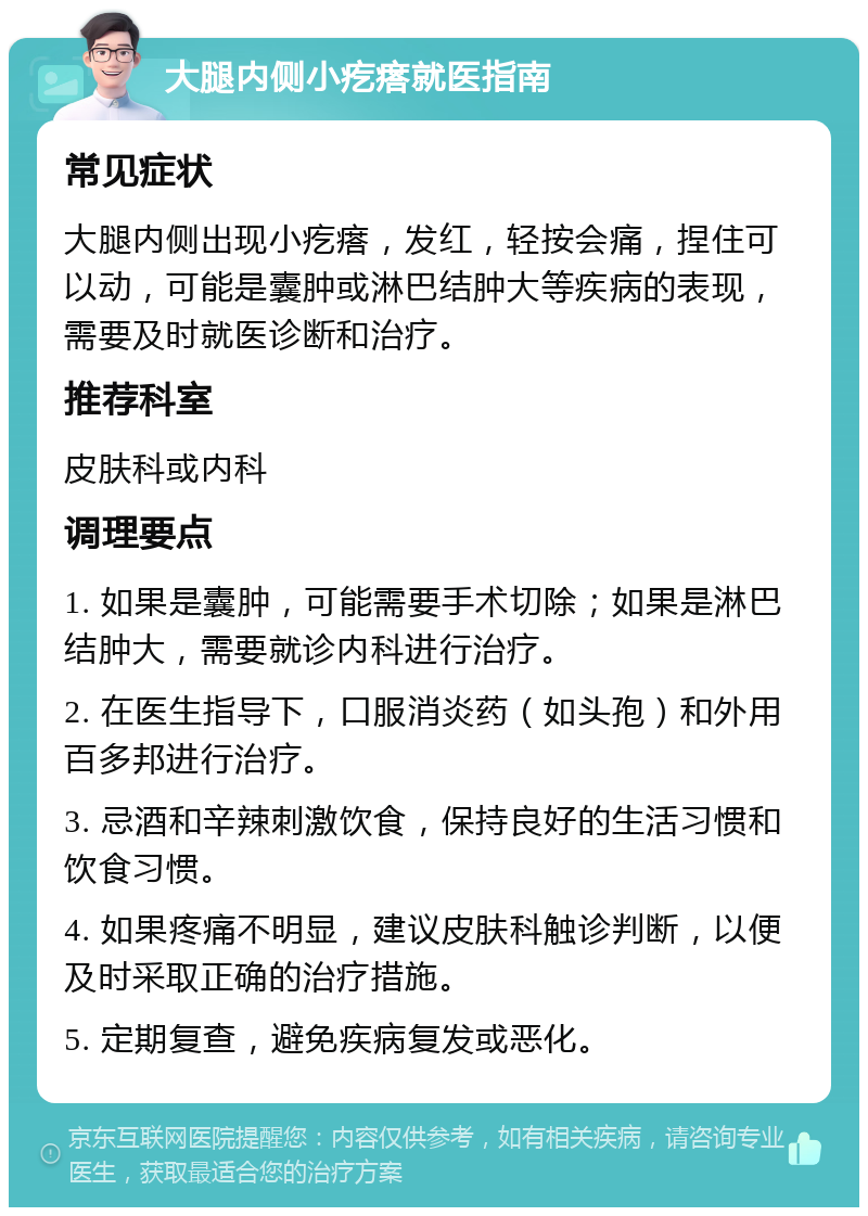 大腿内侧小疙瘩就医指南 常见症状 大腿内侧出现小疙瘩，发红，轻按会痛，捏住可以动，可能是囊肿或淋巴结肿大等疾病的表现，需要及时就医诊断和治疗。 推荐科室 皮肤科或内科 调理要点 1. 如果是囊肿，可能需要手术切除；如果是淋巴结肿大，需要就诊内科进行治疗。 2. 在医生指导下，口服消炎药（如头孢）和外用百多邦进行治疗。 3. 忌酒和辛辣刺激饮食，保持良好的生活习惯和饮食习惯。 4. 如果疼痛不明显，建议皮肤科触诊判断，以便及时采取正确的治疗措施。 5. 定期复查，避免疾病复发或恶化。