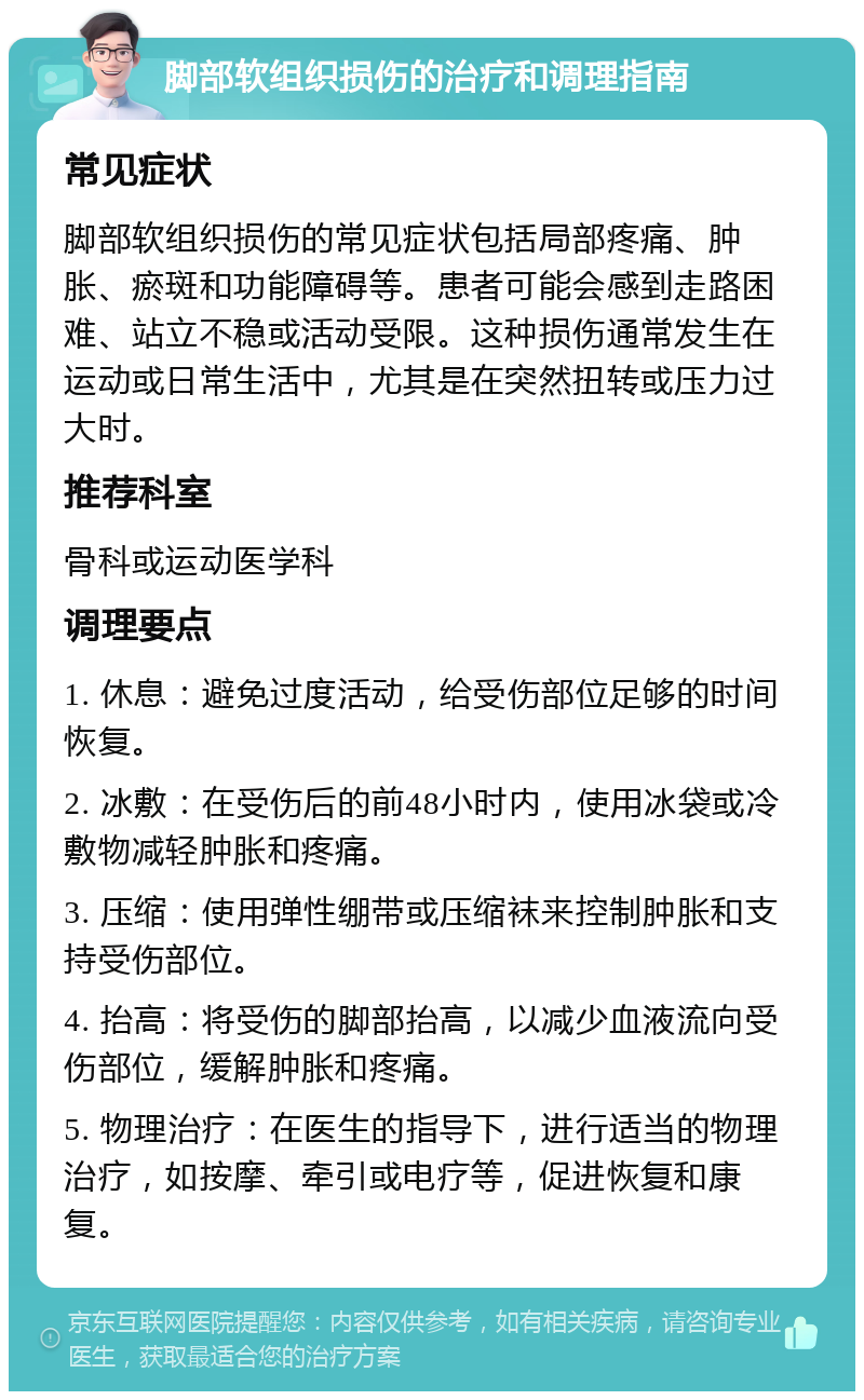 脚部软组织损伤的治疗和调理指南 常见症状 脚部软组织损伤的常见症状包括局部疼痛、肿胀、瘀斑和功能障碍等。患者可能会感到走路困难、站立不稳或活动受限。这种损伤通常发生在运动或日常生活中，尤其是在突然扭转或压力过大时。 推荐科室 骨科或运动医学科 调理要点 1. 休息：避免过度活动，给受伤部位足够的时间恢复。 2. 冰敷：在受伤后的前48小时内，使用冰袋或冷敷物减轻肿胀和疼痛。 3. 压缩：使用弹性绷带或压缩袜来控制肿胀和支持受伤部位。 4. 抬高：将受伤的脚部抬高，以减少血液流向受伤部位，缓解肿胀和疼痛。 5. 物理治疗：在医生的指导下，进行适当的物理治疗，如按摩、牵引或电疗等，促进恢复和康复。