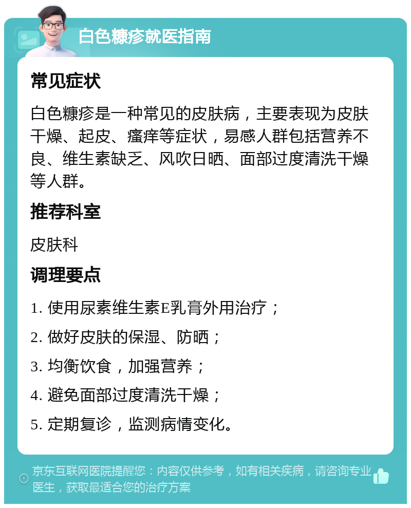 白色糠疹就医指南 常见症状 白色糠疹是一种常见的皮肤病，主要表现为皮肤干燥、起皮、瘙痒等症状，易感人群包括营养不良、维生素缺乏、风吹日晒、面部过度清洗干燥等人群。 推荐科室 皮肤科 调理要点 1. 使用尿素维生素E乳膏外用治疗； 2. 做好皮肤的保湿、防晒； 3. 均衡饮食，加强营养； 4. 避免面部过度清洗干燥； 5. 定期复诊，监测病情变化。