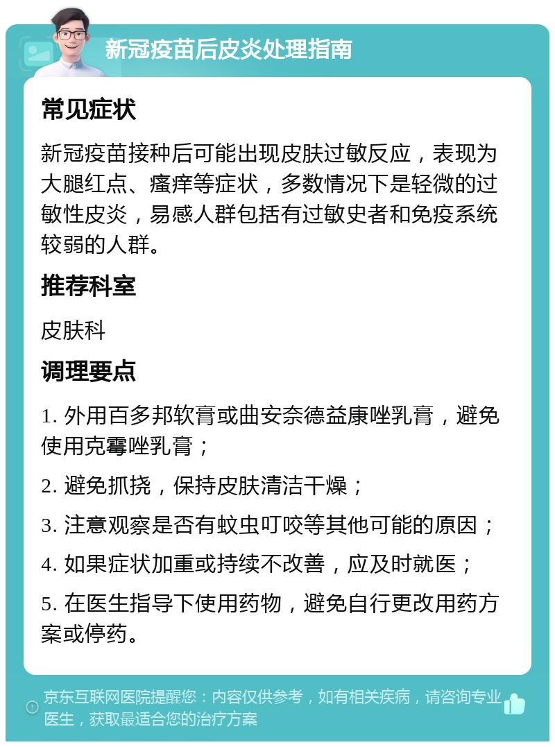 新冠疫苗后皮炎处理指南 常见症状 新冠疫苗接种后可能出现皮肤过敏反应，表现为大腿红点、瘙痒等症状，多数情况下是轻微的过敏性皮炎，易感人群包括有过敏史者和免疫系统较弱的人群。 推荐科室 皮肤科 调理要点 1. 外用百多邦软膏或曲安奈德益康唑乳膏，避免使用克霉唑乳膏； 2. 避免抓挠，保持皮肤清洁干燥； 3. 注意观察是否有蚊虫叮咬等其他可能的原因； 4. 如果症状加重或持续不改善，应及时就医； 5. 在医生指导下使用药物，避免自行更改用药方案或停药。