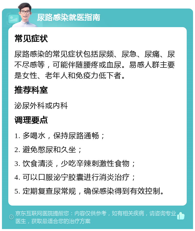 尿路感染就医指南 常见症状 尿路感染的常见症状包括尿频、尿急、尿痛、尿不尽感等，可能伴随腰疼或血尿。易感人群主要是女性、老年人和免疫力低下者。 推荐科室 泌尿外科或内科 调理要点 1. 多喝水，保持尿路通畅； 2. 避免憋尿和久坐； 3. 饮食清淡，少吃辛辣刺激性食物； 4. 可以口服泌宁胶囊进行消炎治疗； 5. 定期复查尿常规，确保感染得到有效控制。