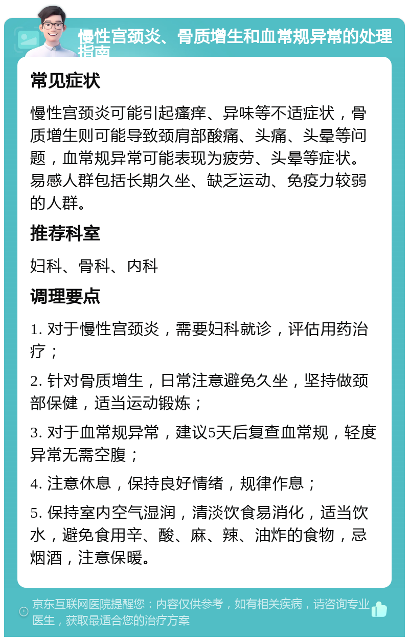 慢性宫颈炎、骨质增生和血常规异常的处理指南 常见症状 慢性宫颈炎可能引起瘙痒、异味等不适症状，骨质增生则可能导致颈肩部酸痛、头痛、头晕等问题，血常规异常可能表现为疲劳、头晕等症状。易感人群包括长期久坐、缺乏运动、免疫力较弱的人群。 推荐科室 妇科、骨科、内科 调理要点 1. 对于慢性宫颈炎，需要妇科就诊，评估用药治疗； 2. 针对骨质增生，日常注意避免久坐，坚持做颈部保健，适当运动锻炼； 3. 对于血常规异常，建议5天后复查血常规，轻度异常无需空腹； 4. 注意休息，保持良好情绪，规律作息； 5. 保持室内空气湿润，清淡饮食易消化，适当饮水，避免食用辛、酸、麻、辣、油炸的食物，忌烟酒，注意保暖。