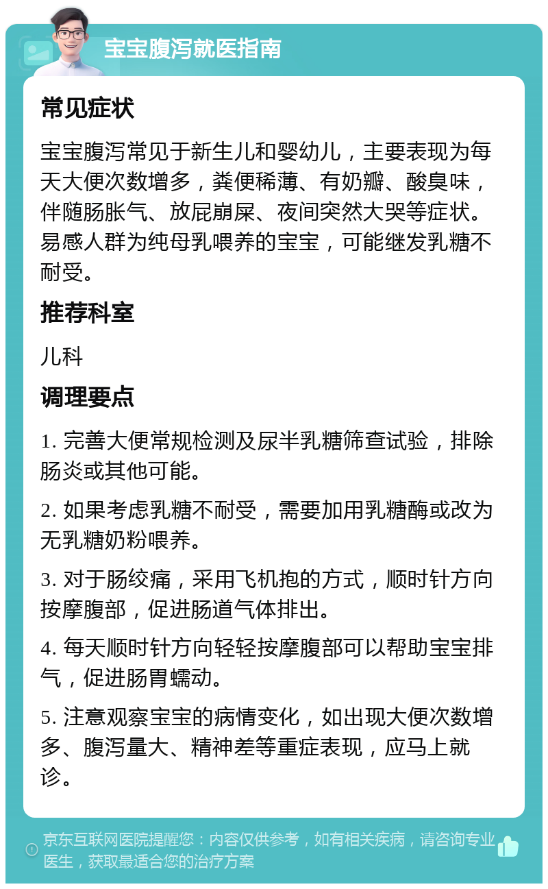 宝宝腹泻就医指南 常见症状 宝宝腹泻常见于新生儿和婴幼儿，主要表现为每天大便次数增多，粪便稀薄、有奶瓣、酸臭味，伴随肠胀气、放屁崩屎、夜间突然大哭等症状。易感人群为纯母乳喂养的宝宝，可能继发乳糖不耐受。 推荐科室 儿科 调理要点 1. 完善大便常规检测及尿半乳糖筛查试验，排除肠炎或其他可能。 2. 如果考虑乳糖不耐受，需要加用乳糖酶或改为无乳糖奶粉喂养。 3. 对于肠绞痛，采用飞机抱的方式，顺时针方向按摩腹部，促进肠道气体排出。 4. 每天顺时针方向轻轻按摩腹部可以帮助宝宝排气，促进肠胃蠕动。 5. 注意观察宝宝的病情变化，如出现大便次数增多、腹泻量大、精神差等重症表现，应马上就诊。