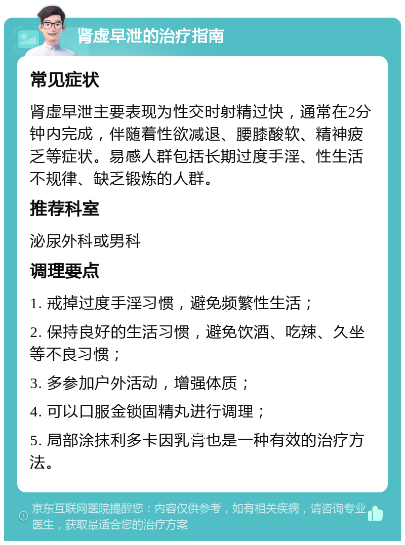 肾虚早泄的治疗指南 常见症状 肾虚早泄主要表现为性交时射精过快，通常在2分钟内完成，伴随着性欲减退、腰膝酸软、精神疲乏等症状。易感人群包括长期过度手淫、性生活不规律、缺乏锻炼的人群。 推荐科室 泌尿外科或男科 调理要点 1. 戒掉过度手淫习惯，避免频繁性生活； 2. 保持良好的生活习惯，避免饮酒、吃辣、久坐等不良习惯； 3. 多参加户外活动，增强体质； 4. 可以口服金锁固精丸进行调理； 5. 局部涂抹利多卡因乳膏也是一种有效的治疗方法。