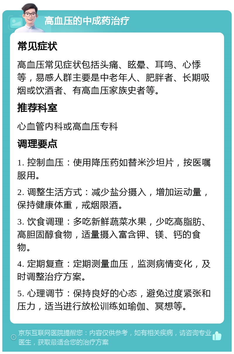 高血压的中成药治疗 常见症状 高血压常见症状包括头痛、眩晕、耳鸣、心悸等，易感人群主要是中老年人、肥胖者、长期吸烟或饮酒者、有高血压家族史者等。 推荐科室 心血管内科或高血压专科 调理要点 1. 控制血压：使用降压药如替米沙坦片，按医嘱服用。 2. 调整生活方式：减少盐分摄入，增加运动量，保持健康体重，戒烟限酒。 3. 饮食调理：多吃新鲜蔬菜水果，少吃高脂肪、高胆固醇食物，适量摄入富含钾、镁、钙的食物。 4. 定期复查：定期测量血压，监测病情变化，及时调整治疗方案。 5. 心理调节：保持良好的心态，避免过度紧张和压力，适当进行放松训练如瑜伽、冥想等。