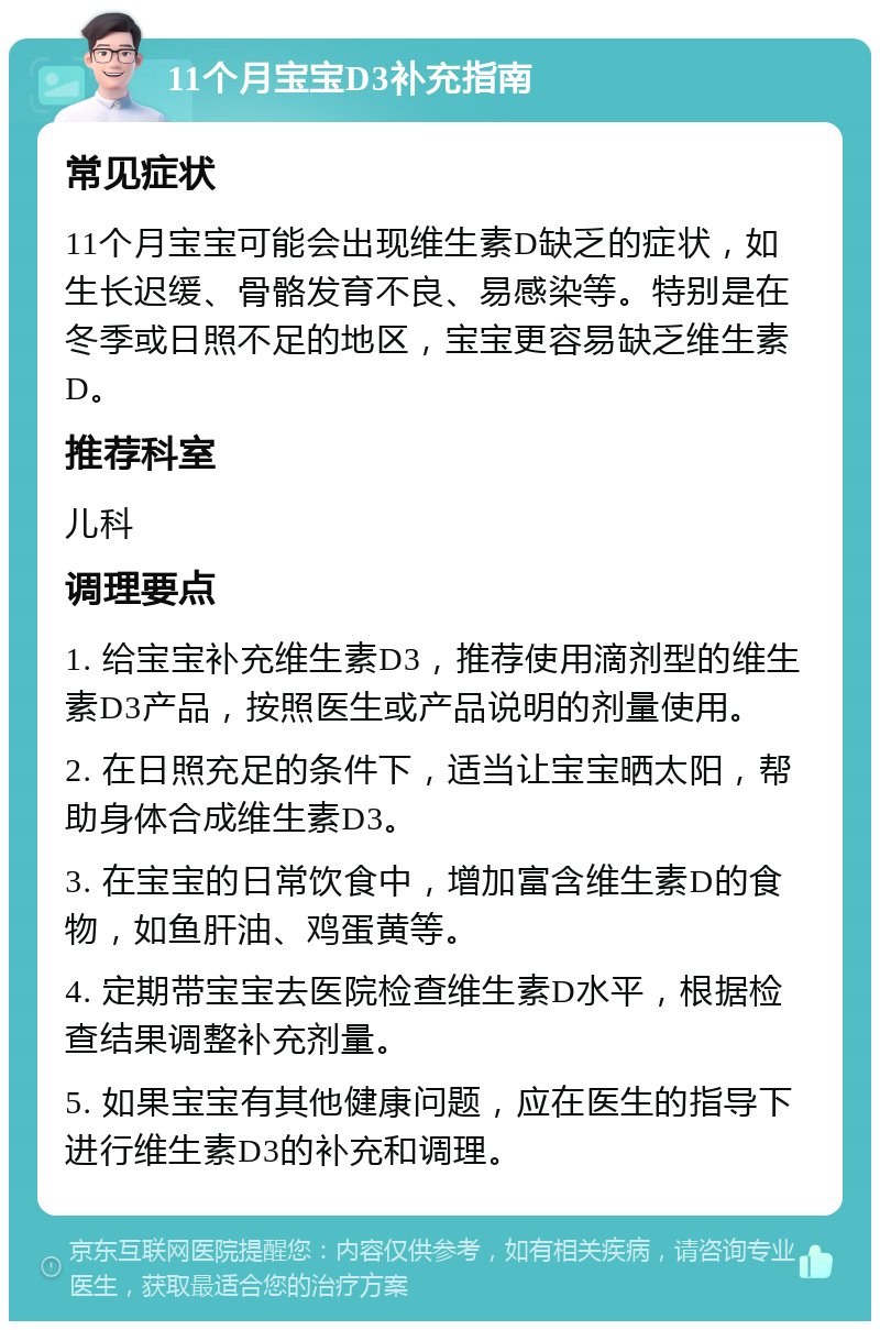 11个月宝宝D3补充指南 常见症状 11个月宝宝可能会出现维生素D缺乏的症状，如生长迟缓、骨骼发育不良、易感染等。特别是在冬季或日照不足的地区，宝宝更容易缺乏维生素D。 推荐科室 儿科 调理要点 1. 给宝宝补充维生素D3，推荐使用滴剂型的维生素D3产品，按照医生或产品说明的剂量使用。 2. 在日照充足的条件下，适当让宝宝晒太阳，帮助身体合成维生素D3。 3. 在宝宝的日常饮食中，增加富含维生素D的食物，如鱼肝油、鸡蛋黄等。 4. 定期带宝宝去医院检查维生素D水平，根据检查结果调整补充剂量。 5. 如果宝宝有其他健康问题，应在医生的指导下进行维生素D3的补充和调理。