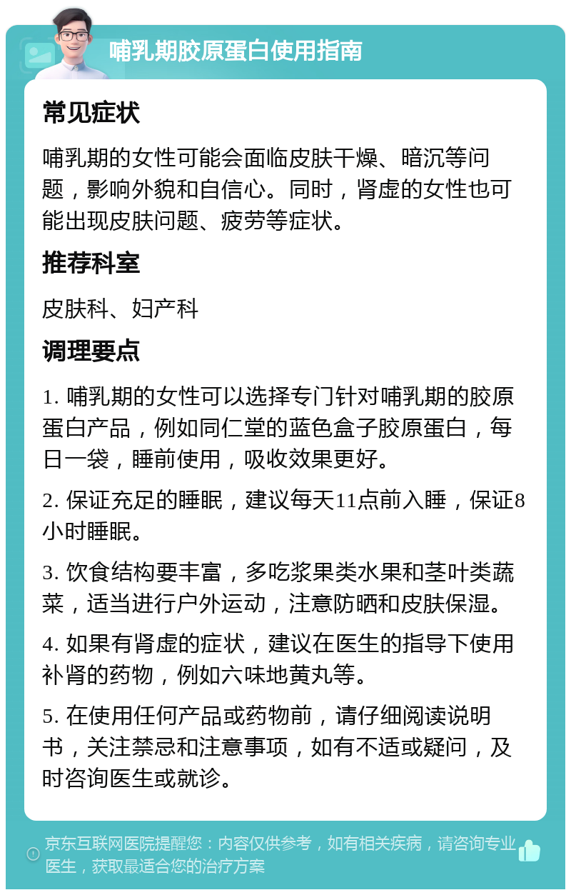 哺乳期胶原蛋白使用指南 常见症状 哺乳期的女性可能会面临皮肤干燥、暗沉等问题，影响外貌和自信心。同时，肾虚的女性也可能出现皮肤问题、疲劳等症状。 推荐科室 皮肤科、妇产科 调理要点 1. 哺乳期的女性可以选择专门针对哺乳期的胶原蛋白产品，例如同仁堂的蓝色盒子胶原蛋白，每日一袋，睡前使用，吸收效果更好。 2. 保证充足的睡眠，建议每天11点前入睡，保证8小时睡眠。 3. 饮食结构要丰富，多吃浆果类水果和茎叶类蔬菜，适当进行户外运动，注意防晒和皮肤保湿。 4. 如果有肾虚的症状，建议在医生的指导下使用补肾的药物，例如六味地黄丸等。 5. 在使用任何产品或药物前，请仔细阅读说明书，关注禁忌和注意事项，如有不适或疑问，及时咨询医生或就诊。