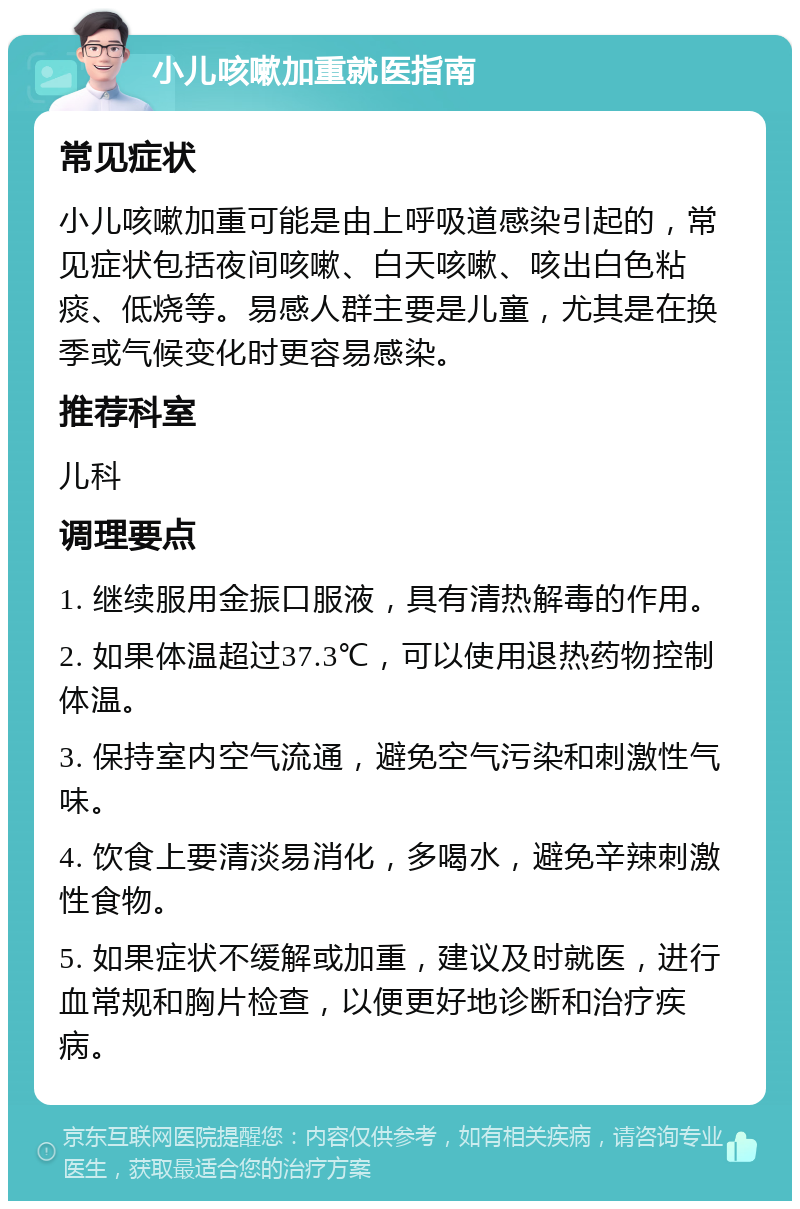 小儿咳嗽加重就医指南 常见症状 小儿咳嗽加重可能是由上呼吸道感染引起的，常见症状包括夜间咳嗽、白天咳嗽、咳出白色粘痰、低烧等。易感人群主要是儿童，尤其是在换季或气候变化时更容易感染。 推荐科室 儿科 调理要点 1. 继续服用金振口服液，具有清热解毒的作用。 2. 如果体温超过37.3℃，可以使用退热药物控制体温。 3. 保持室内空气流通，避免空气污染和刺激性气味。 4. 饮食上要清淡易消化，多喝水，避免辛辣刺激性食物。 5. 如果症状不缓解或加重，建议及时就医，进行血常规和胸片检查，以便更好地诊断和治疗疾病。