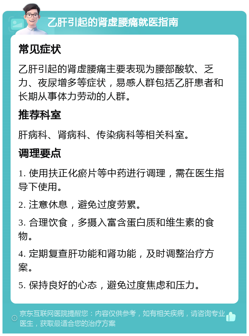 乙肝引起的肾虚腰痛就医指南 常见症状 乙肝引起的肾虚腰痛主要表现为腰部酸软、乏力、夜尿增多等症状，易感人群包括乙肝患者和长期从事体力劳动的人群。 推荐科室 肝病科、肾病科、传染病科等相关科室。 调理要点 1. 使用扶正化瘀片等中药进行调理，需在医生指导下使用。 2. 注意休息，避免过度劳累。 3. 合理饮食，多摄入富含蛋白质和维生素的食物。 4. 定期复查肝功能和肾功能，及时调整治疗方案。 5. 保持良好的心态，避免过度焦虑和压力。