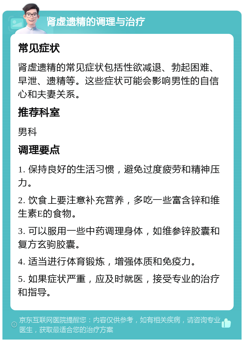 肾虚遗精的调理与治疗 常见症状 肾虚遗精的常见症状包括性欲减退、勃起困难、早泄、遗精等。这些症状可能会影响男性的自信心和夫妻关系。 推荐科室 男科 调理要点 1. 保持良好的生活习惯，避免过度疲劳和精神压力。 2. 饮食上要注意补充营养，多吃一些富含锌和维生素E的食物。 3. 可以服用一些中药调理身体，如维参锌胶囊和复方玄驹胶囊。 4. 适当进行体育锻炼，增强体质和免疫力。 5. 如果症状严重，应及时就医，接受专业的治疗和指导。