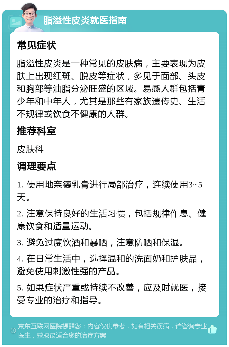 脂溢性皮炎就医指南 常见症状 脂溢性皮炎是一种常见的皮肤病，主要表现为皮肤上出现红斑、脱皮等症状，多见于面部、头皮和胸部等油脂分泌旺盛的区域。易感人群包括青少年和中年人，尤其是那些有家族遗传史、生活不规律或饮食不健康的人群。 推荐科室 皮肤科 调理要点 1. 使用地奈德乳膏进行局部治疗，连续使用3~5天。 2. 注意保持良好的生活习惯，包括规律作息、健康饮食和适量运动。 3. 避免过度饮酒和暴晒，注意防晒和保湿。 4. 在日常生活中，选择温和的洗面奶和护肤品，避免使用刺激性强的产品。 5. 如果症状严重或持续不改善，应及时就医，接受专业的治疗和指导。