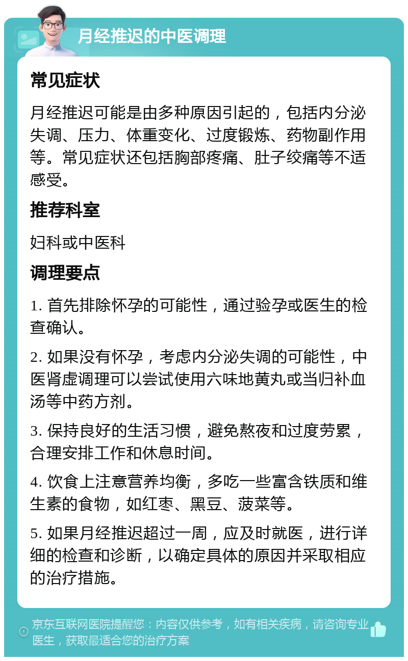 月经推迟的中医调理 常见症状 月经推迟可能是由多种原因引起的，包括内分泌失调、压力、体重变化、过度锻炼、药物副作用等。常见症状还包括胸部疼痛、肚子绞痛等不适感受。 推荐科室 妇科或中医科 调理要点 1. 首先排除怀孕的可能性，通过验孕或医生的检查确认。 2. 如果没有怀孕，考虑内分泌失调的可能性，中医肾虚调理可以尝试使用六味地黄丸或当归补血汤等中药方剂。 3. 保持良好的生活习惯，避免熬夜和过度劳累，合理安排工作和休息时间。 4. 饮食上注意营养均衡，多吃一些富含铁质和维生素的食物，如红枣、黑豆、菠菜等。 5. 如果月经推迟超过一周，应及时就医，进行详细的检查和诊断，以确定具体的原因并采取相应的治疗措施。