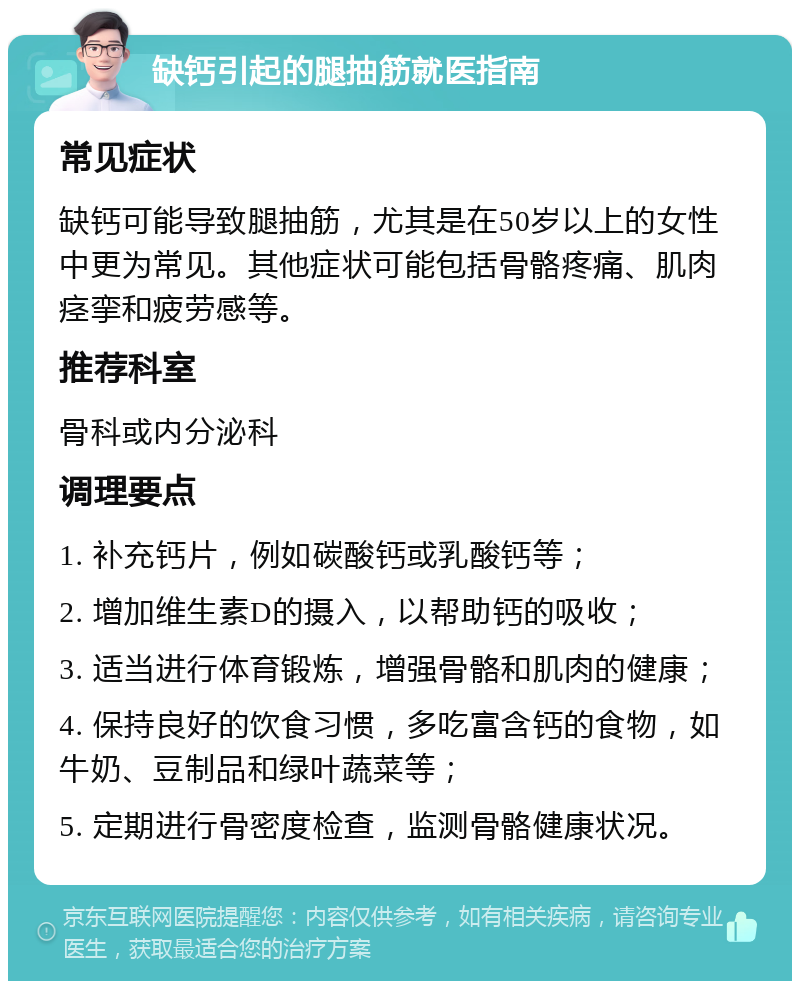 缺钙引起的腿抽筋就医指南 常见症状 缺钙可能导致腿抽筋，尤其是在50岁以上的女性中更为常见。其他症状可能包括骨骼疼痛、肌肉痉挛和疲劳感等。 推荐科室 骨科或内分泌科 调理要点 1. 补充钙片，例如碳酸钙或乳酸钙等； 2. 增加维生素D的摄入，以帮助钙的吸收； 3. 适当进行体育锻炼，增强骨骼和肌肉的健康； 4. 保持良好的饮食习惯，多吃富含钙的食物，如牛奶、豆制品和绿叶蔬菜等； 5. 定期进行骨密度检查，监测骨骼健康状况。