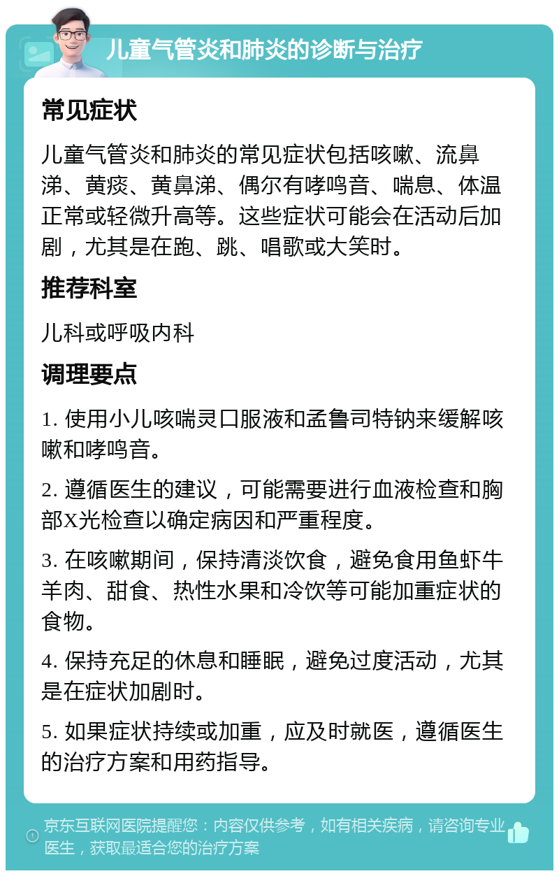 儿童气管炎和肺炎的诊断与治疗 常见症状 儿童气管炎和肺炎的常见症状包括咳嗽、流鼻涕、黄痰、黄鼻涕、偶尔有哮鸣音、喘息、体温正常或轻微升高等。这些症状可能会在活动后加剧，尤其是在跑、跳、唱歌或大笑时。 推荐科室 儿科或呼吸内科 调理要点 1. 使用小儿咳喘灵口服液和孟鲁司特钠来缓解咳嗽和哮鸣音。 2. 遵循医生的建议，可能需要进行血液检查和胸部X光检查以确定病因和严重程度。 3. 在咳嗽期间，保持清淡饮食，避免食用鱼虾牛羊肉、甜食、热性水果和冷饮等可能加重症状的食物。 4. 保持充足的休息和睡眠，避免过度活动，尤其是在症状加剧时。 5. 如果症状持续或加重，应及时就医，遵循医生的治疗方案和用药指导。