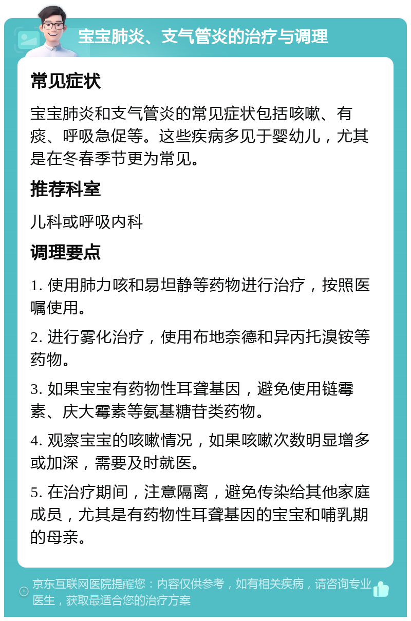 宝宝肺炎、支气管炎的治疗与调理 常见症状 宝宝肺炎和支气管炎的常见症状包括咳嗽、有痰、呼吸急促等。这些疾病多见于婴幼儿，尤其是在冬春季节更为常见。 推荐科室 儿科或呼吸内科 调理要点 1. 使用肺力咳和易坦静等药物进行治疗，按照医嘱使用。 2. 进行雾化治疗，使用布地奈德和异丙托溴铵等药物。 3. 如果宝宝有药物性耳聋基因，避免使用链霉素、庆大霉素等氨基糖苷类药物。 4. 观察宝宝的咳嗽情况，如果咳嗽次数明显增多或加深，需要及时就医。 5. 在治疗期间，注意隔离，避免传染给其他家庭成员，尤其是有药物性耳聋基因的宝宝和哺乳期的母亲。